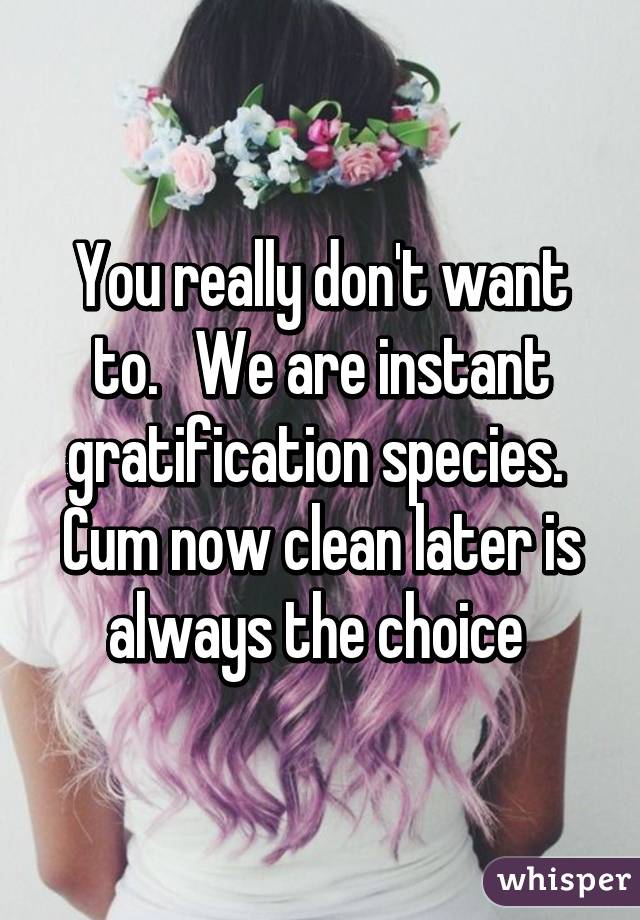 You really don't want to.   We are instant gratification species.  Cum now clean later is always the choice 