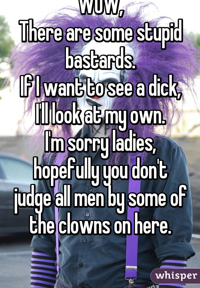 WOW,
There are some stupid bastards.
If I want to see a dick, I'll look at my own.
I'm sorry ladies, hopefully you don't judge all men by some of the clowns on here.

