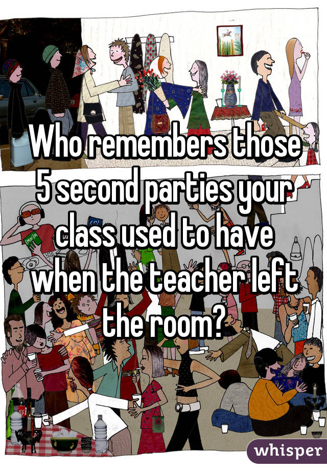 Who remembers those 5 second parties your class used to have when the teacher left the room?