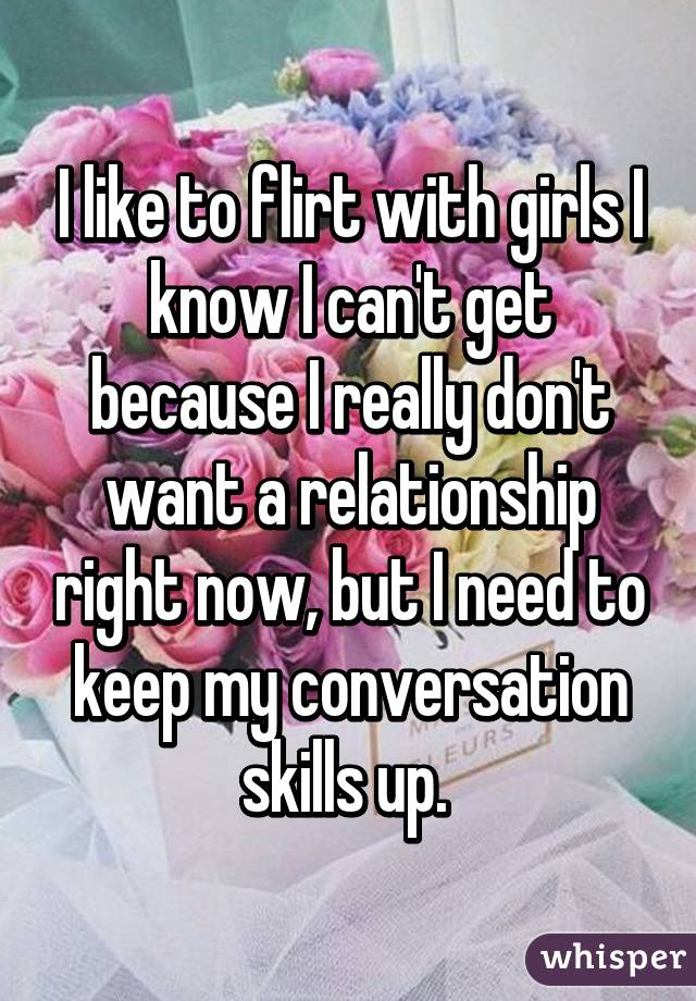 I like to flirt with girls I know I can't get because I really don't want a relationship right now, but I need to keep my conversation skills up. 