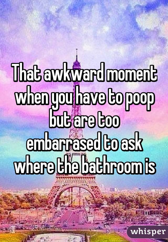 That awkward moment when you have to poop but are too embarrased to ask where the bathroom is