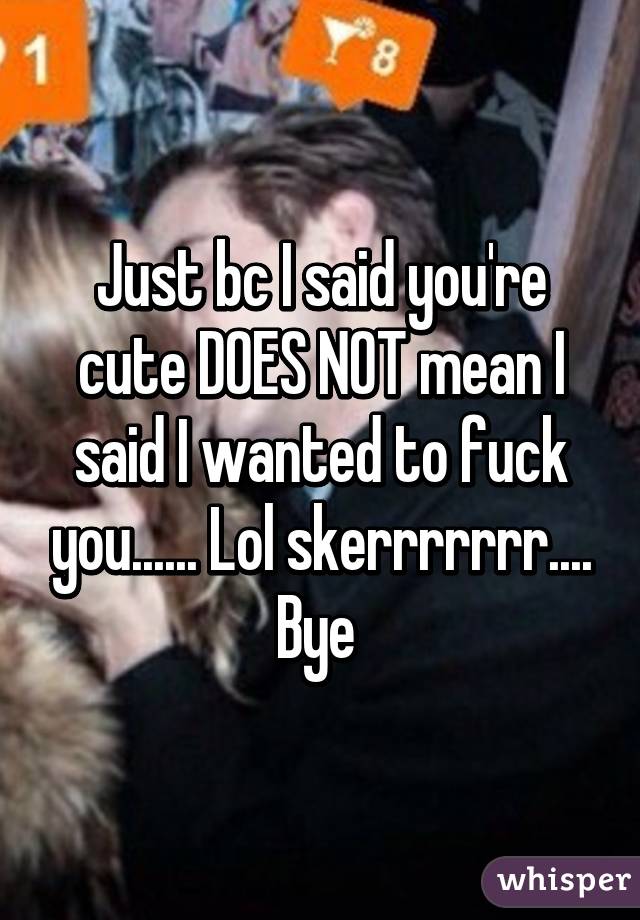 Just bc I said you're cute DOES NOT mean I said I wanted to fuck you...... Lol skerrrrrrr.... Bye 