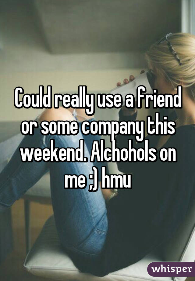 Could really use a friend or some company this weekend. Alchohols on me ;) hmu