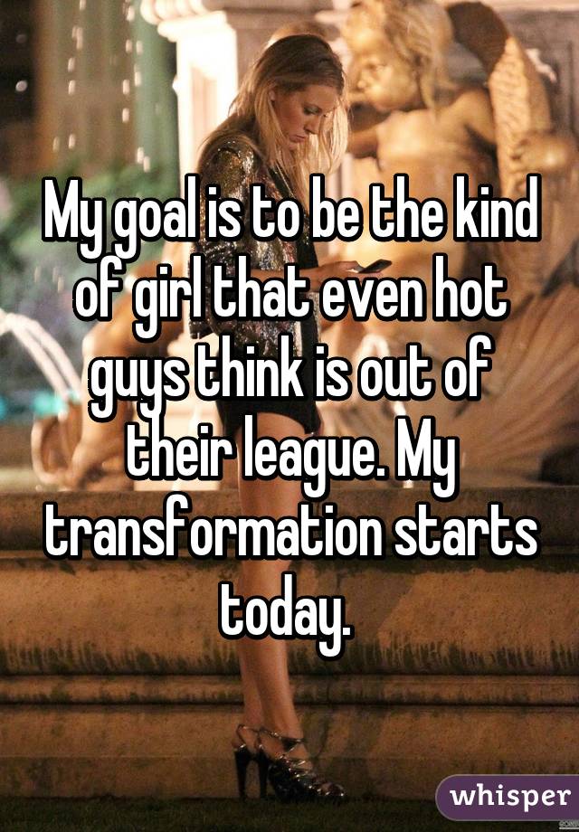 My goal is to be the kind of girl that even hot guys think is out of their league. My transformation starts today. 