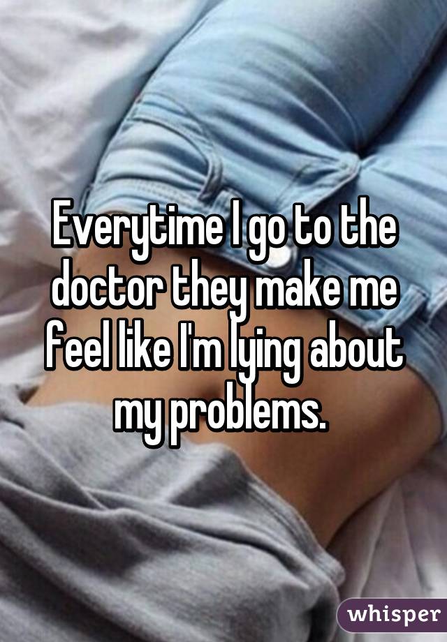 Everytime I go to the doctor they make me feel like I'm lying about my problems. 