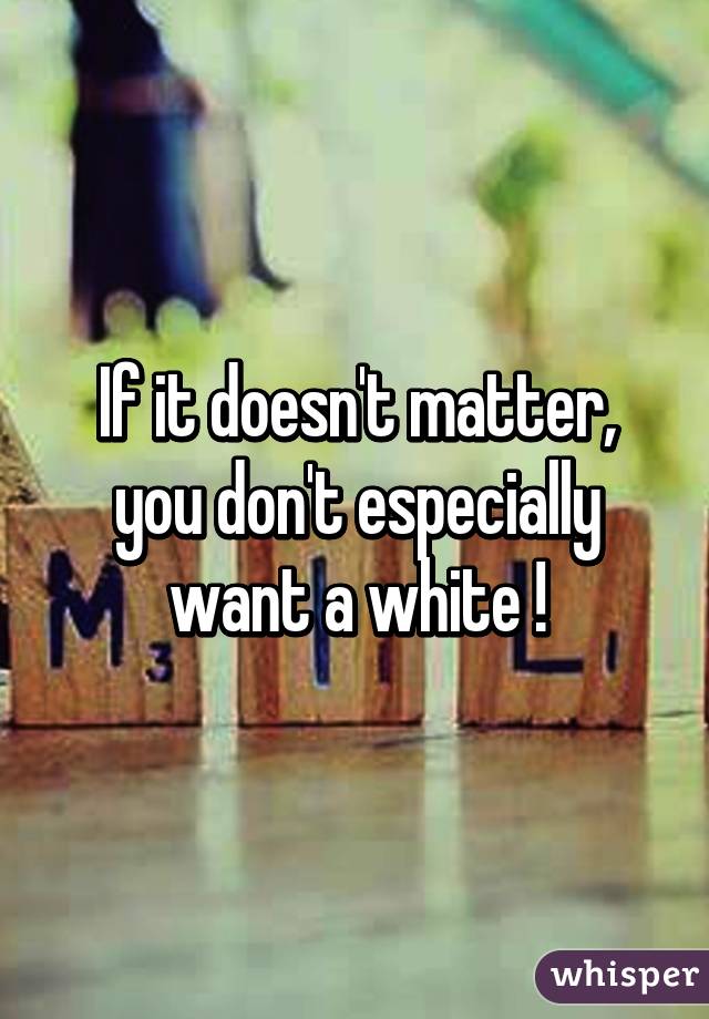 If it doesn't matter, you don't especially want a white !