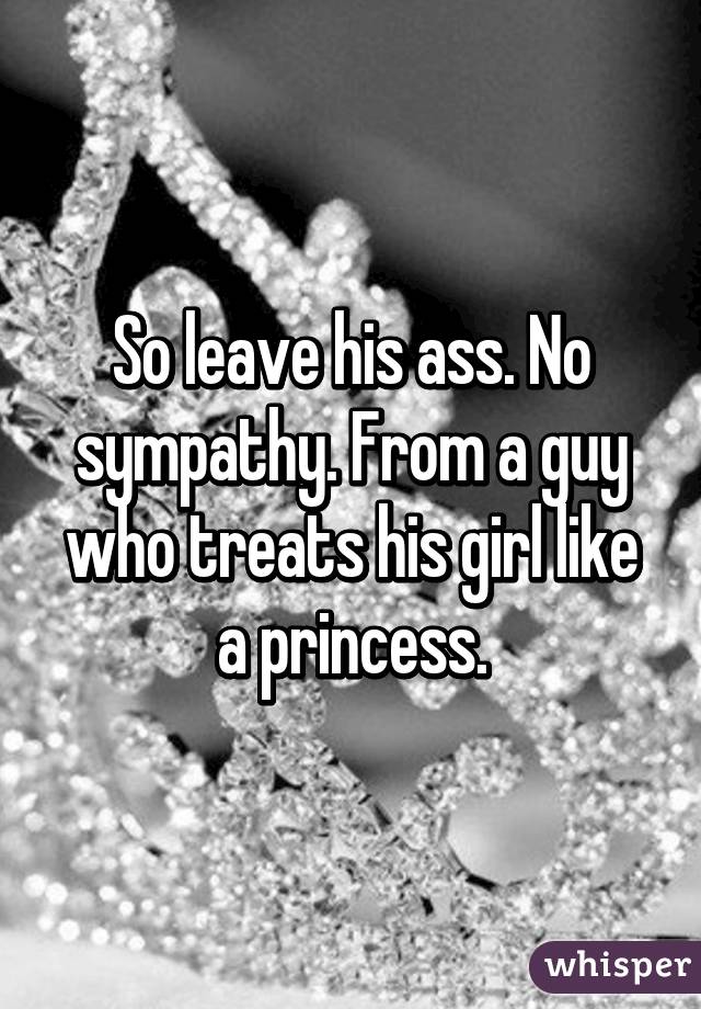 So leave his ass. No sympathy. From a guy who treats his girl like a princess.