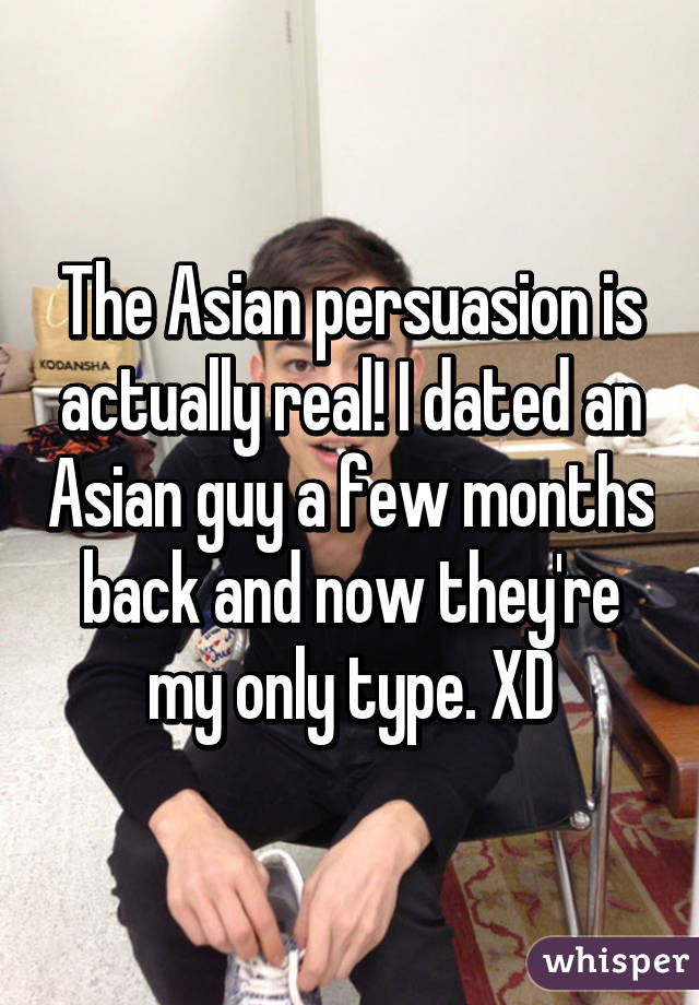 The Asian persuasion is actually real! I dated an Asian guy a few months back and now they're my only type. XD