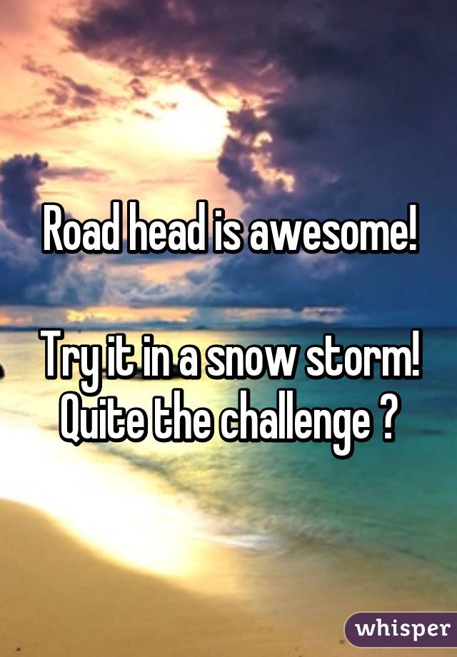 Road head is awesome!

Try it in a snow storm!
Quite the challenge 😉