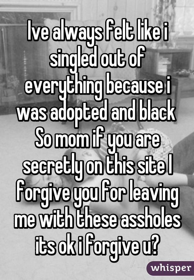 Ive always felt like i singled out of everything because i was adopted and black 
So mom if you are secretly on this site I forgive you for leaving me with these assholes its ok i forgive u♡