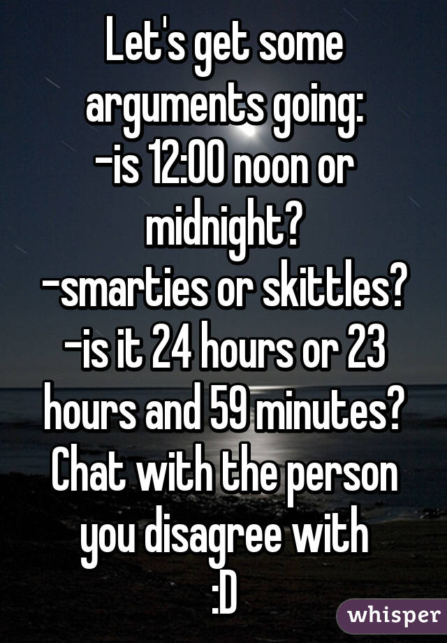 Let's get some arguments going:
-is 12:00 noon or midnight?
-smarties or skittles?
-is it 24 hours or 23 hours and 59 minutes?
Chat with the person you disagree with
:D