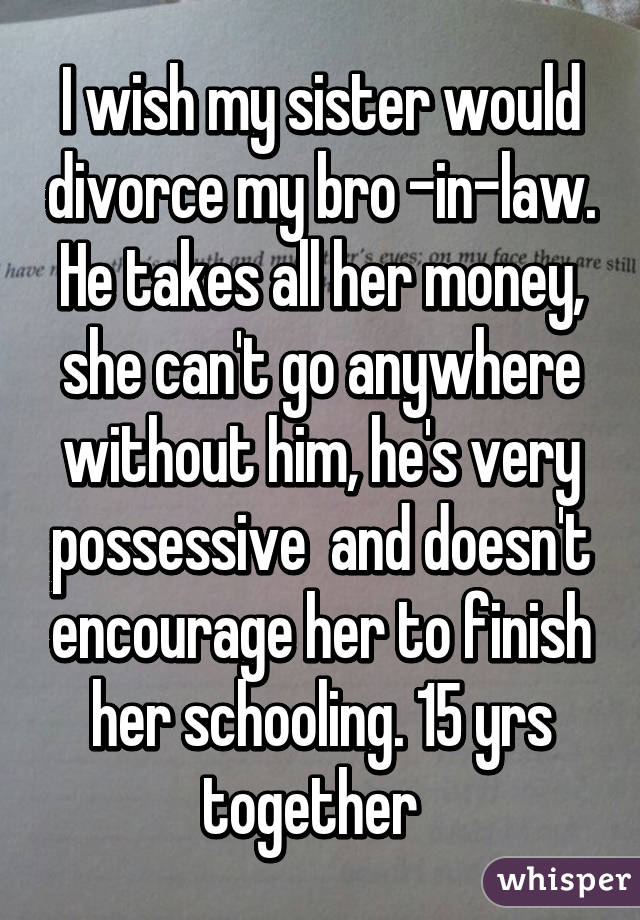 I wish my sister would divorce my bro -in-law. He takes all her money, she can't go anywhere without him, he's very possessive  and doesn't encourage her to finish her schooling. 15 yrs together  