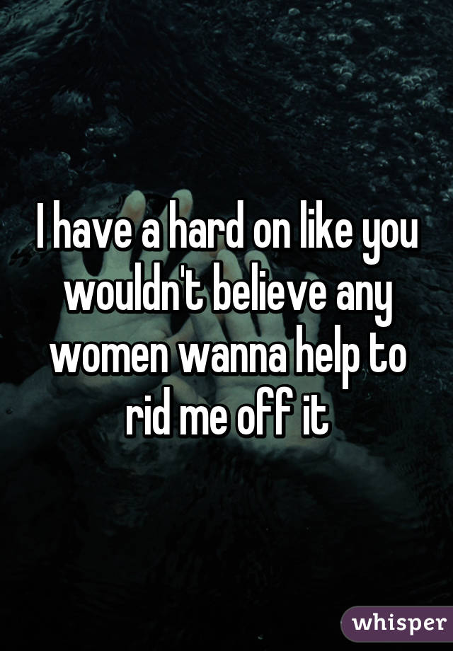 I have a hard on like you wouldn't believe any women wanna help to rid me off it