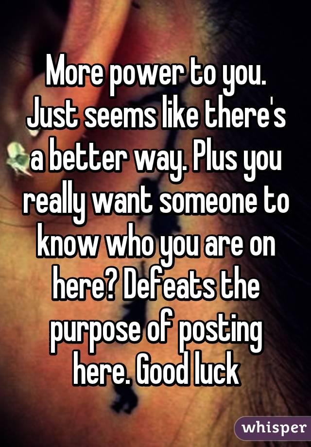 More power to you. Just seems like there's a better way. Plus you really want someone to know who you are on here? Defeats the purpose of posting here. Good luck