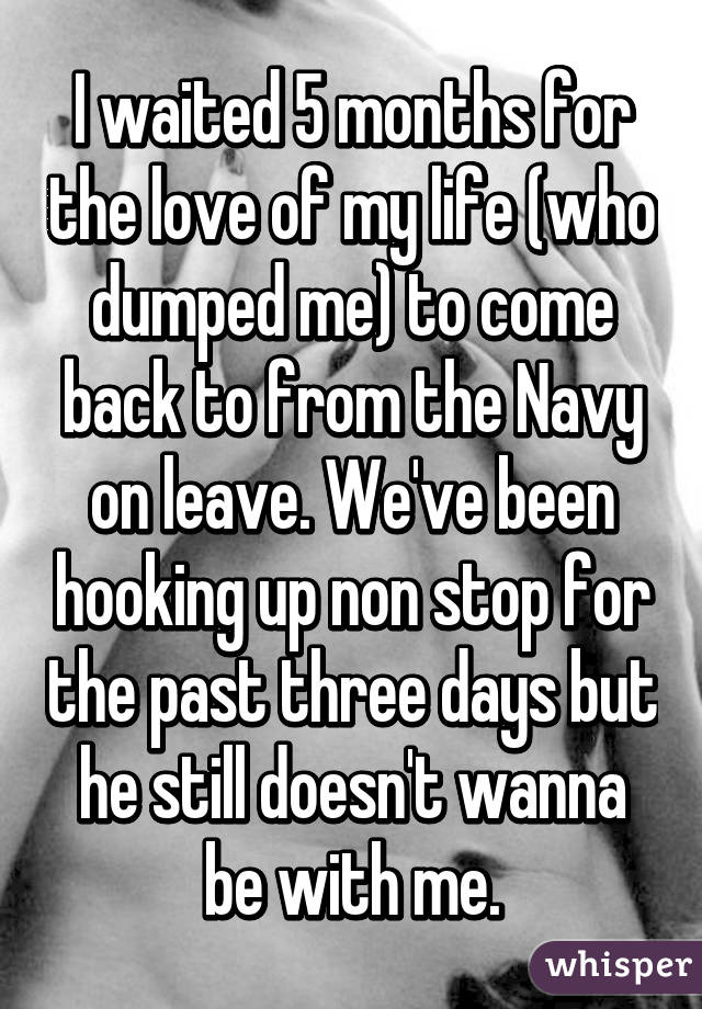 I waited 5 months for the love of my life (who dumped me) to come back to from the Navy on leave. We've been hooking up non stop for the past three days but he still doesn't wanna be with me.