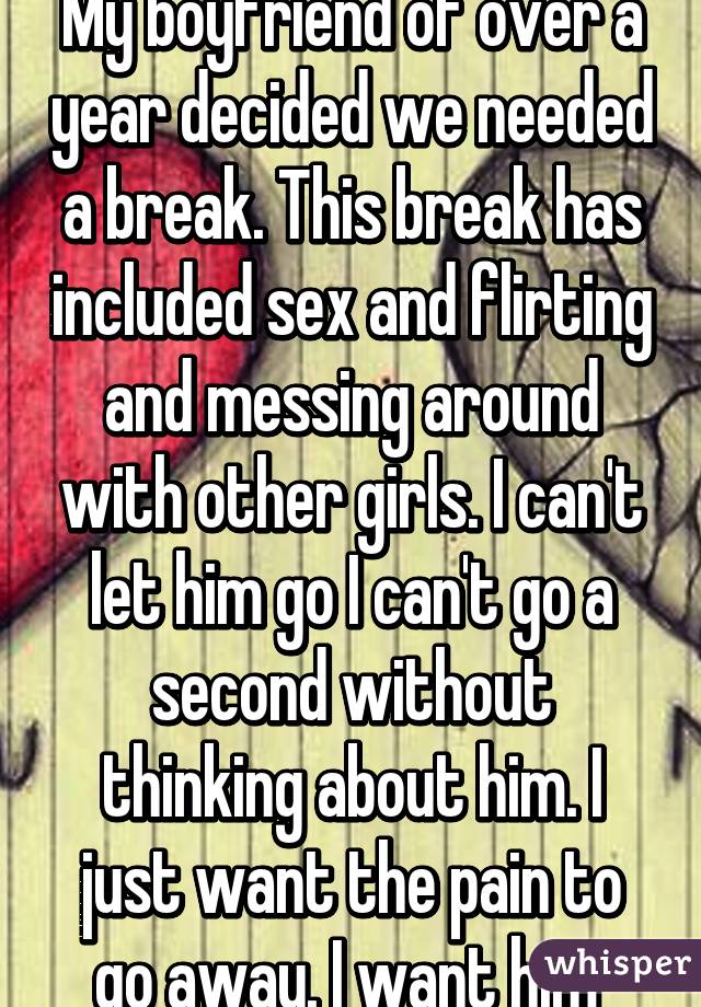 My boyfriend of over a year decided we needed a break. This break has included sex and flirting and messing around with other girls. I can't let him go I can't go a second without thinking about him. I just want the pain to go away. I want him 