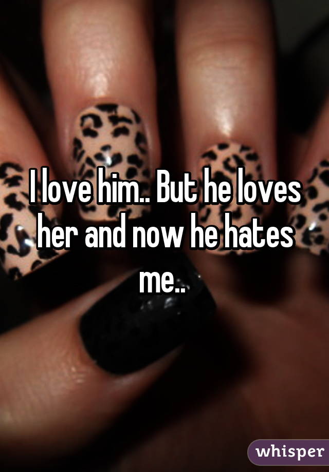 I love him.. But he loves her and now he hates me.. 