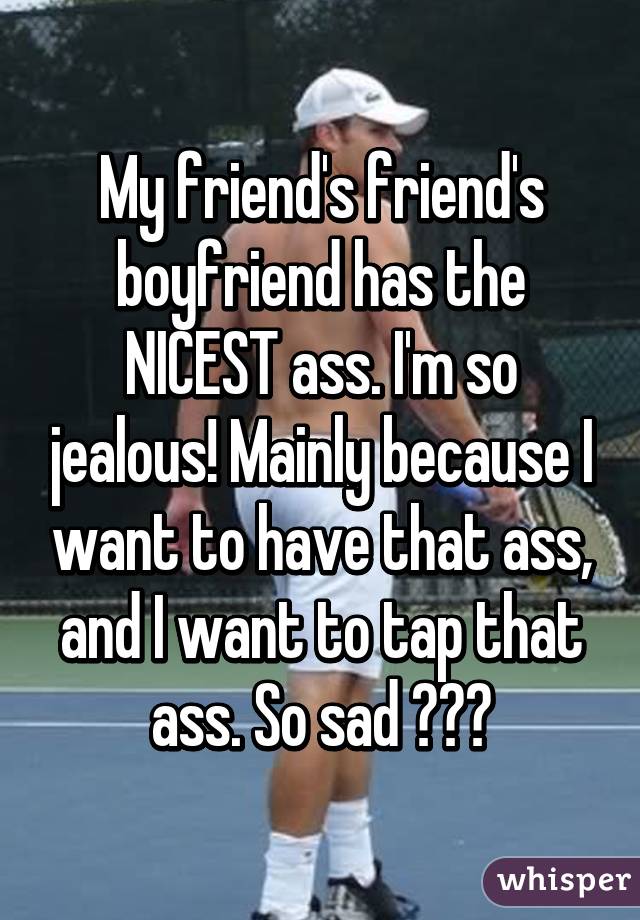 My friend's friend's boyfriend has the NICEST ass. I'm so jealous! Mainly because I want to have that ass, and I want to tap that ass. So sad 😭😭😭