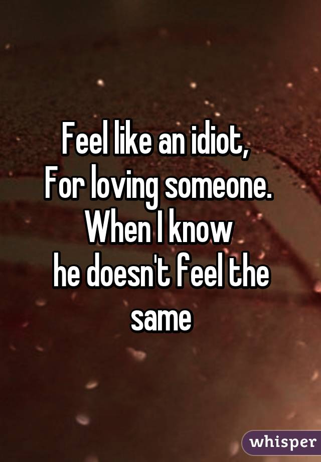 Feel like an idiot,  
For loving someone. 
When I know 
he doesn't feel the same