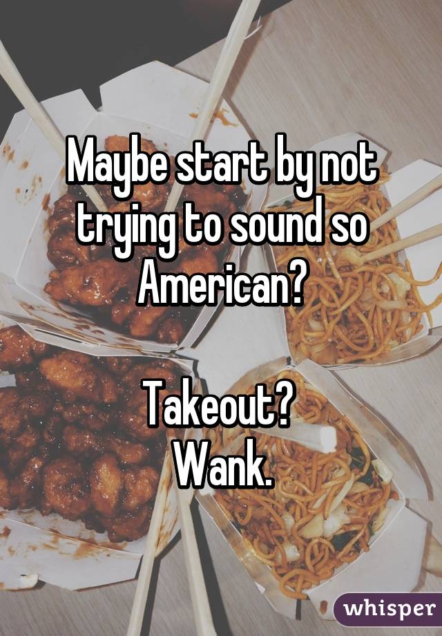 Maybe start by not trying to sound so American?

Takeout? 
Wank.