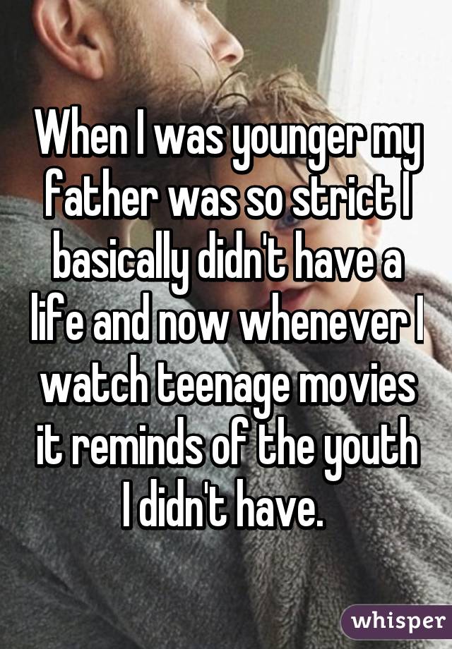 When I was younger my father was so strict I basically didn't have a life and now whenever I watch teenage movies it reminds of the youth I didn't have. 