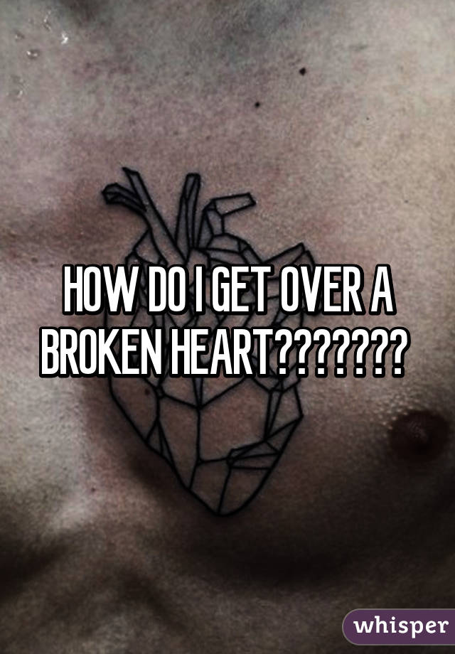 HOW DO I GET OVER A BROKEN HEART??????? 