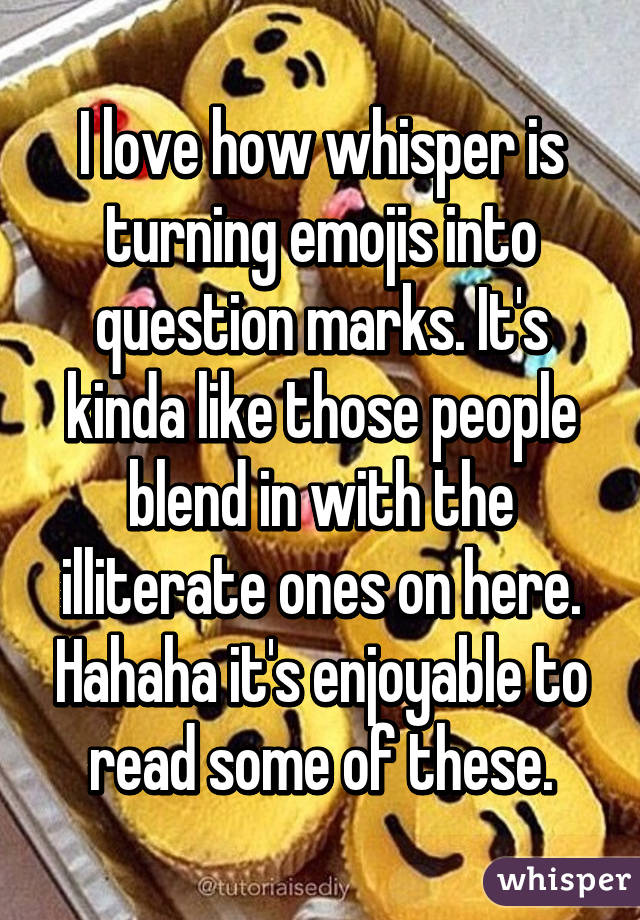 I love how whisper is turning emojis into question marks. It's kinda like those people blend in with the illiterate ones on here. Hahaha it's enjoyable to read some of these.