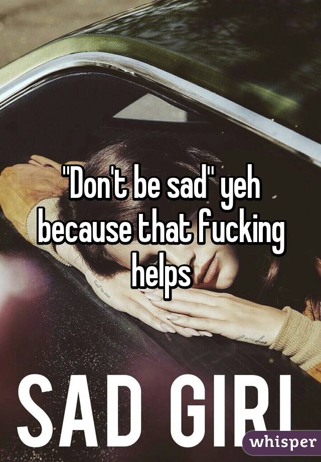 "Don't be sad" yeh because that fucking helps