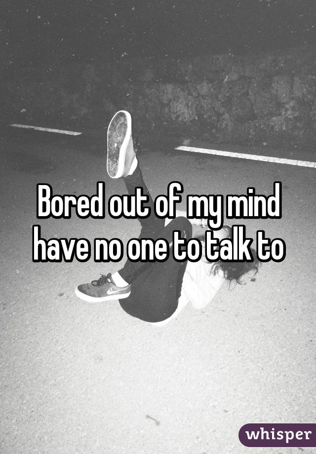 Bored out of my mind have no one to talk to