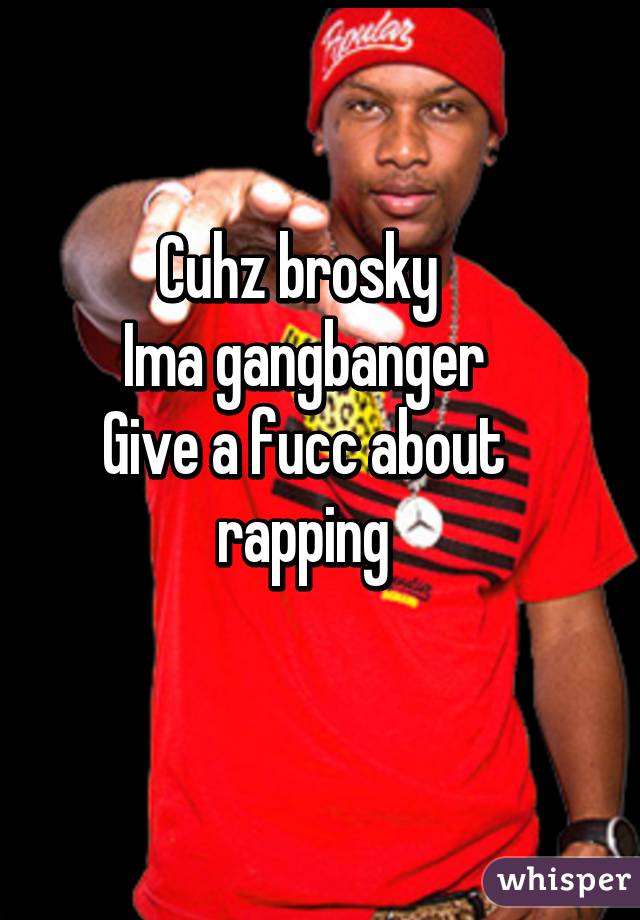 Cuhz brosky 
Ima gangbanger
Give a fucc about rapping
