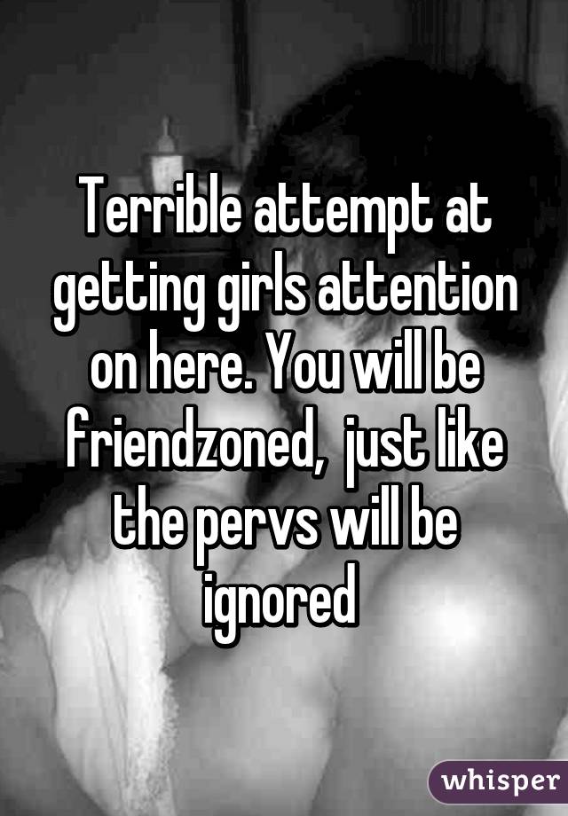 Terrible attempt at getting girls attention on here. You will be friendzoned,  just like the pervs will be ignored 