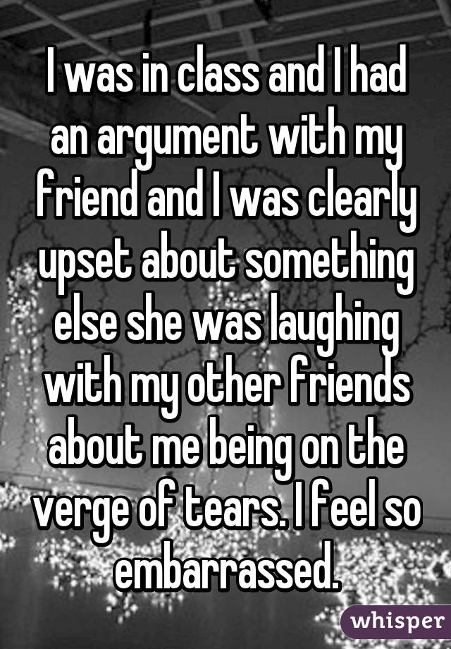 I was in class and I had an argument with my friend and I was clearly upset about something else she was laughing with my other friends about me being on the verge of tears. I feel so embarrassed.