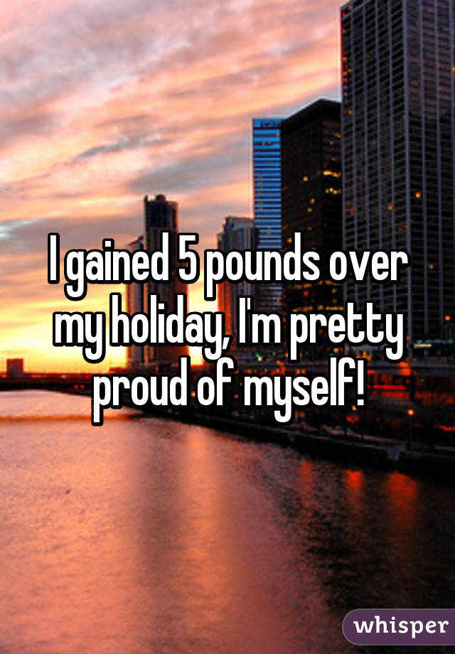 I gained 5 pounds over my holiday, I'm pretty proud of myself!