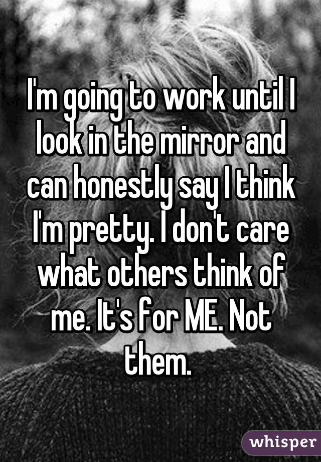 I'm going to work until I look in the mirror and can honestly say I think I'm pretty. I don't care what others think of me. It's for ME. Not them. 