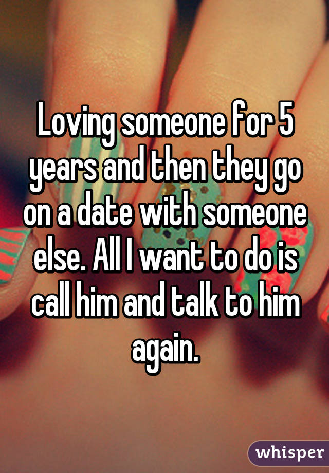 Loving someone for 5 years and then they go on a date with someone else. All I want to do is call him and talk to him again.