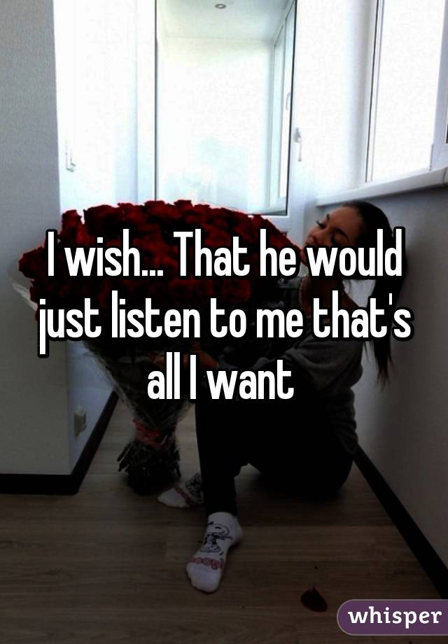 I wish... That he would just listen to me that's all I want 