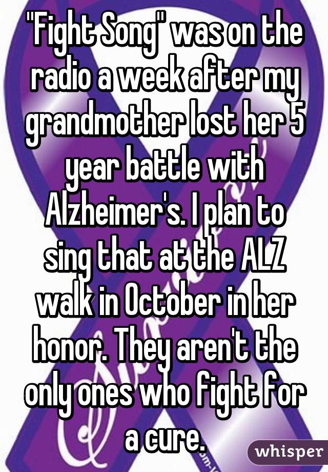 "Fight Song" was on the radio a week after my grandmother lost her 5 year battle with Alzheimer's. I plan to sing that at the ALZ walk in October in her honor. They aren't the only ones who fight for a cure.