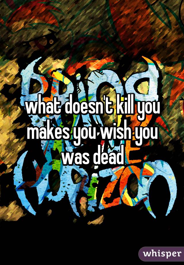 what doesn't kill you makes you wish you was dead