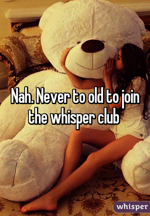 Nah. Never to old to join the whisper club 