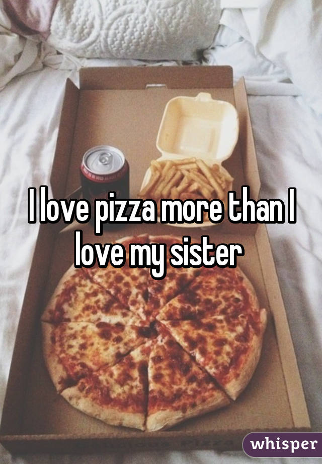 I love pizza more than I love my sister 