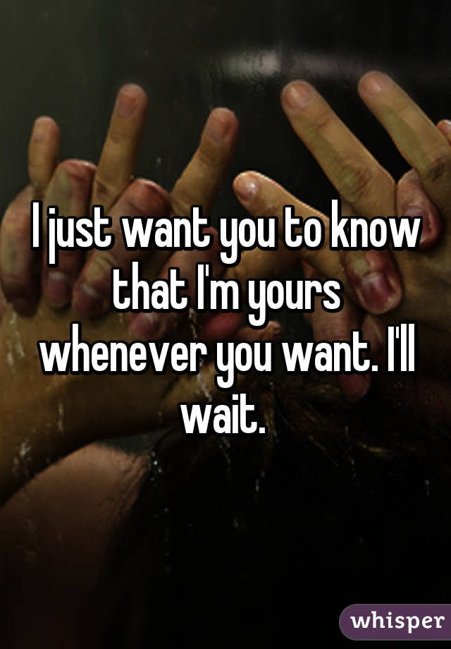 I just want you to know that I'm yours whenever you want. I'll wait. 