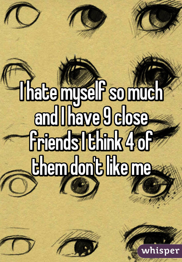 I hate myself so much and I have 9 close friends I think 4 of them don't like me