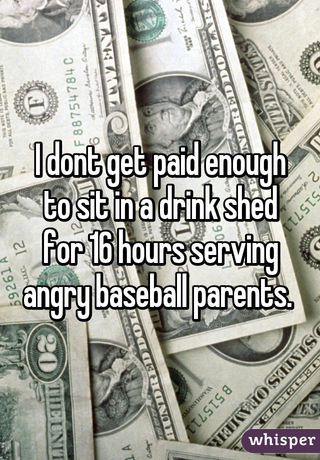 I dont get paid enough to sit in a drink shed for 16 hours serving angry baseball parents. 