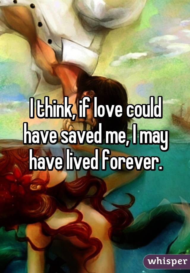 I think, if love could have saved me, I may have lived forever.