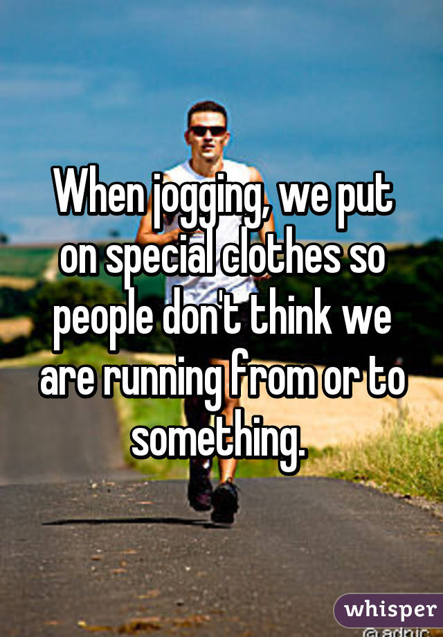 When jogging, we put on special clothes so people don't think we are running from or to something. 