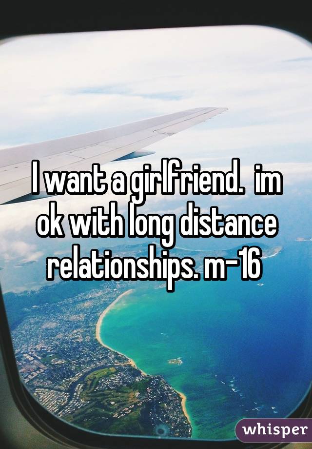 I want a girlfriend.  im ok with long distance relationships. m-16 