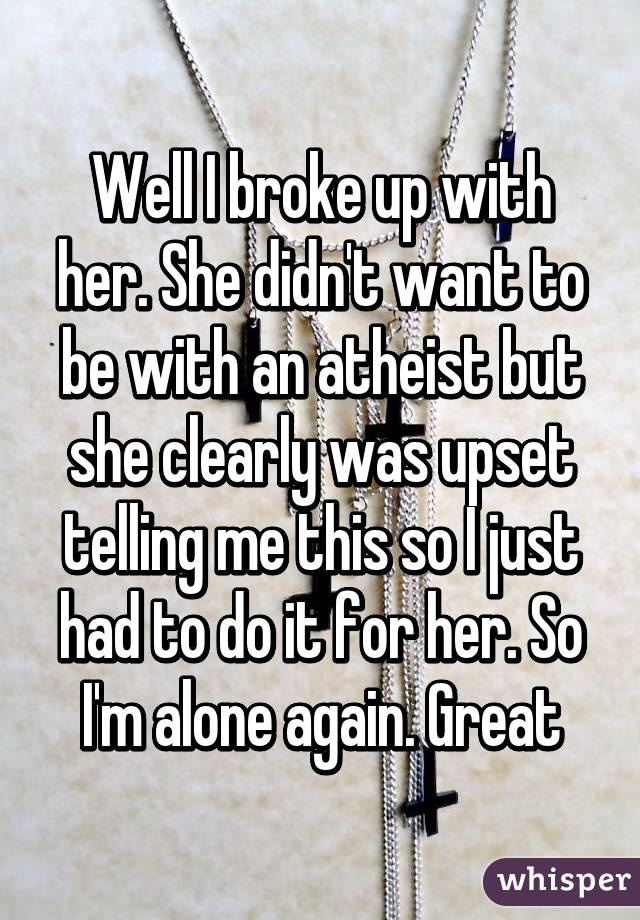 Well I broke up with her. She didn't want to be with an atheist but she clearly was upset telling me this so I just had to do it for her. So I'm alone again. Great