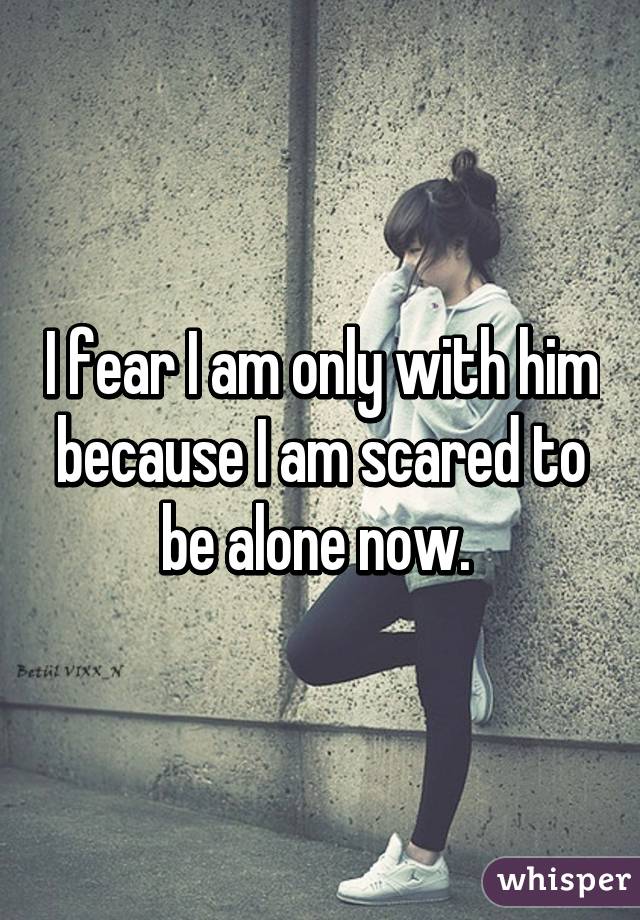 I fear I am only with him because I am scared to be alone now. 