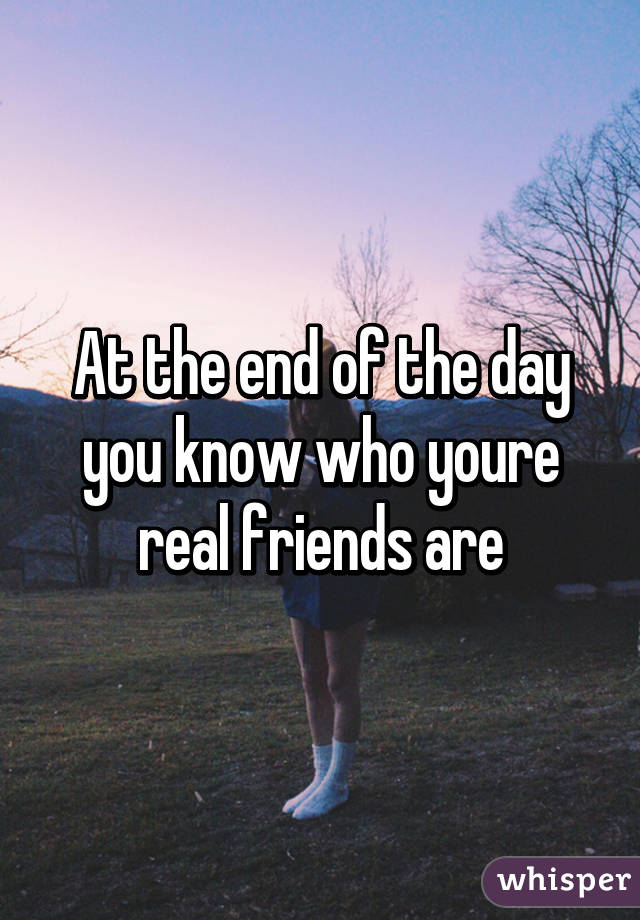 At the end of the day you know who youre real friends are