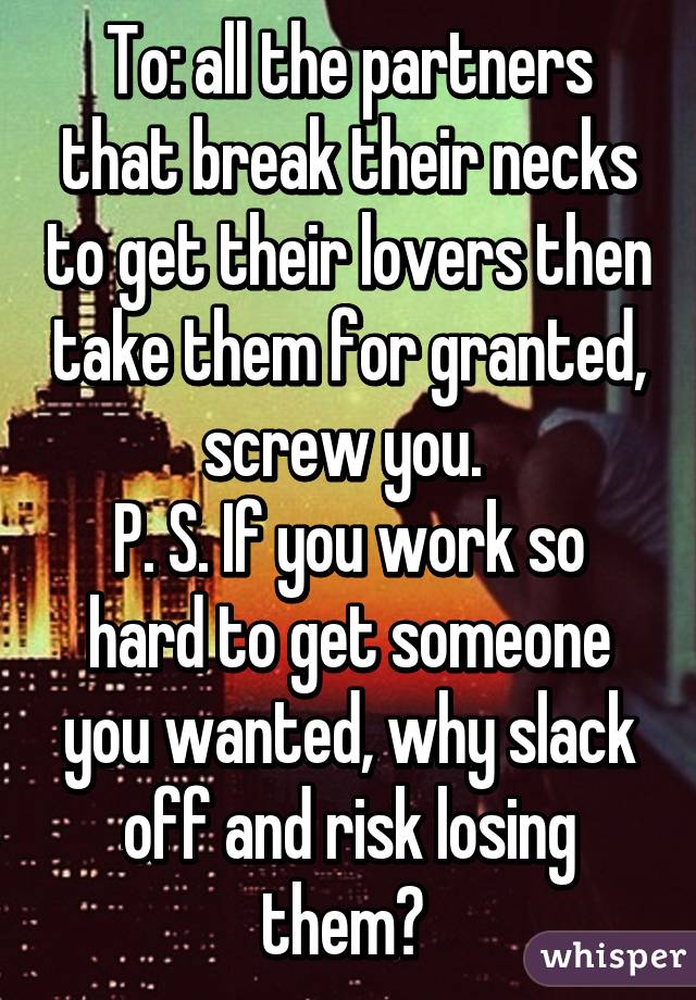 To: all the partners that break their necks to get their lovers then take them for granted, screw you. 
P. S. If you work so hard to get someone you wanted, why slack off and risk losing them? 